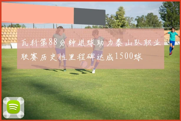 瓦科第88分钟进球助力泰山队职业联赛历史性里程碑达成1500球