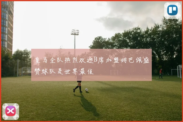 皇马全队热烈欢迎B席加盟姆巴佩盛赞球队是世界最佳