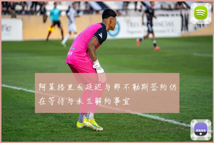 阿莱格里或延迟与那不勒斯签约仍在等待与米兰解约事宜