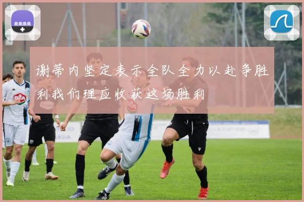 谢蒂内坚定表示全队全力以赴争胜利我们理应收获这场胜利
