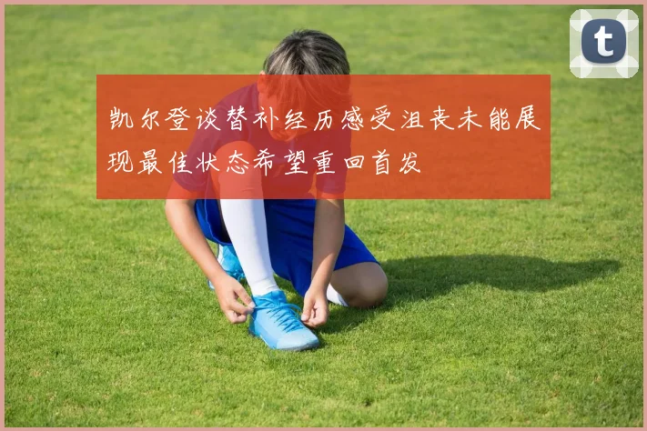 凯尔登谈替补经历感受沮丧未能展现最佳状态希望重回首发
