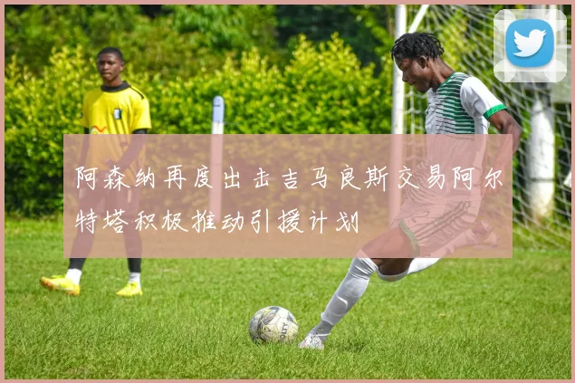 阿森纳再度出击吉马良斯交易阿尔特塔积极推动引援计划