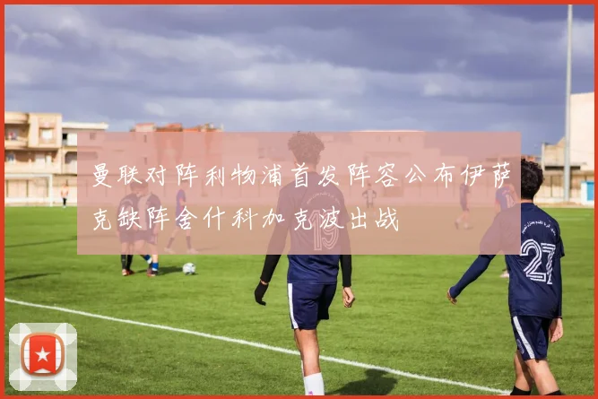曼联对阵利物浦首发阵容公布伊萨克缺阵舍什科加克波出战