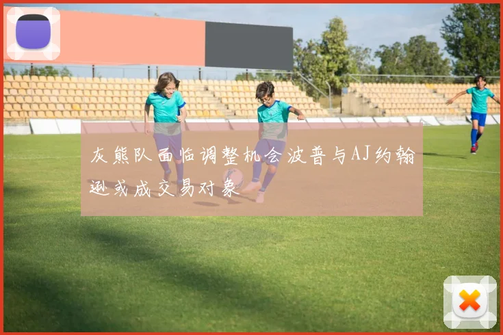灰熊队面临调整机会波普与AJ约翰逊或成交易对象