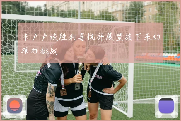 卡卢卢谈胜利喜悦并展望接下来的艰难挑战