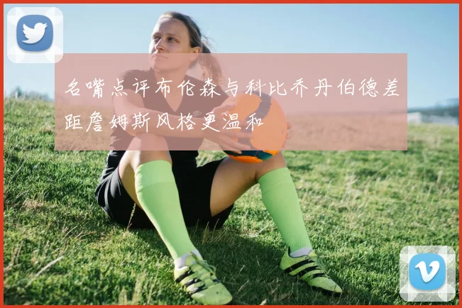 名嘴点评布伦森与科比乔丹伯德差距詹姆斯风格更温和
