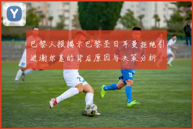 巴黎人报揭示巴黎圣日耳曼拒绝引进谢尔基的背后原因与决策分析