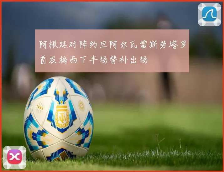 阿根廷对阵约旦阿尔瓦雷斯劳塔罗首发梅西下半场替补出场