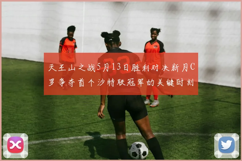 天王山之战5月13日胜利对决新月C罗争夺首个沙特联冠军的关键时刻
