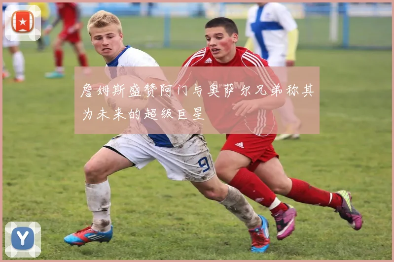 詹姆斯盛赞阿门与奥萨尔兄弟称其为未来的超级巨星